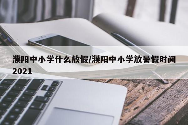 濮阳中小学什么放假/濮阳中小学放暑假时间2021