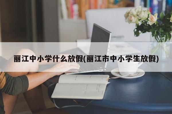 丽江中小学什么放假(丽江市中小学生放假)
