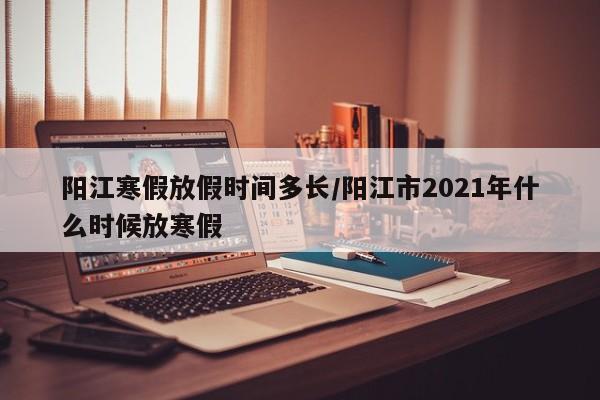 阳江寒假放假时间多长/阳江市2021年什么时候放寒假