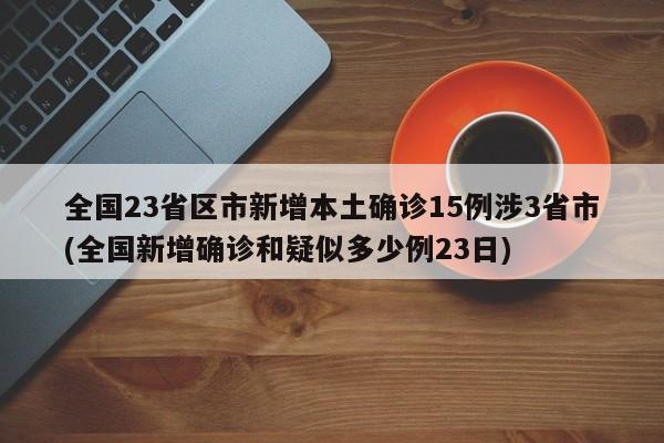 全国23省区市新增本土确诊15例涉3省市(全国新增确诊和疑似多少例23日)
