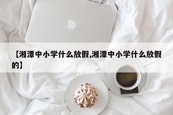 【湘潭中小学什么放假,湘潭中小学什么放假的】